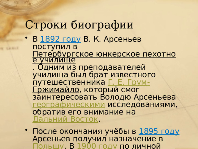 Строки биографии В 1892 году  В. К. Арсеньев поступил в Петербургское юнкерское пехотное училище . Одним из преподавателей училища был брат известного путешественника Г. Е. Грум- Гржимайло , который смог заинтересовать Володю Арсеньева географическими  исследованиями, обратив его внимание на Дальний Восток . После окончания учёбы в 1895 году  Арсеньев получил назначение в Польшу . В 1900 году  по личной просьбе он был переведён во Владивосток . 