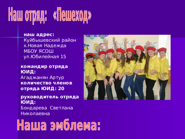 наш адрес: Куйбышевский район х.Новая Надежда МБОУ ЯСОШ ул.Юбилейная 15 командир отряда ЮИД: Агаджанян Артур количество членов отряда ЮИД: 20 руководитель отряда ЮИД: Бондарева Светлана Николаевна 