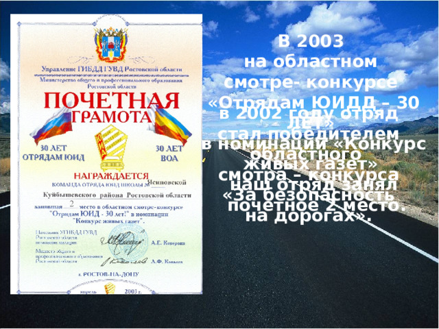 В 2003 на областном смотре- конкурсе «Отрядам ЮИДД – 30 ЛЕТ» в номинации «Конкурс живых газет» наш отряд занял  почетное 2 место.  в 2002 году отряд стал победителем областного смотра – конкурса «За безопасность на дорогах».  