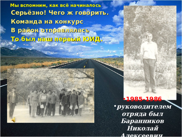 Мы вспомним, как всё начиналось   Серьёзно! Чего ж говорить. Команда на конкурс В район отправлялась То был наш первый ЮИД.              1985-1986 руководителем отряда был Баранников Николай Алексеевич  