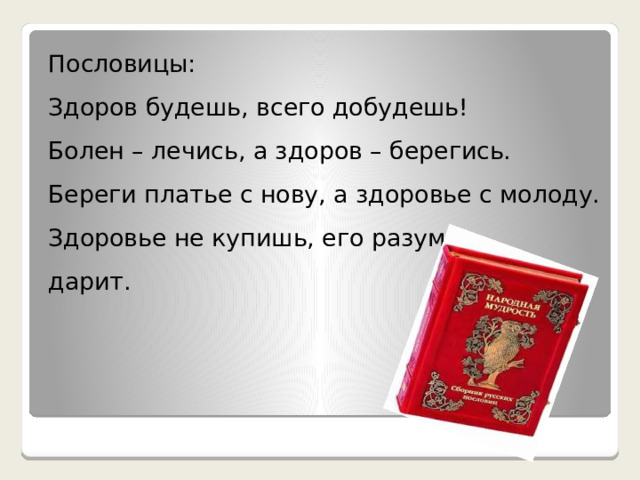 Пословицы: Здоров будешь, всего добудешь! Болен – лечись, а здоров – берегись. Береги платье с нову, а здоровье с молоду. Здоровье не купишь, его разум дарит. 