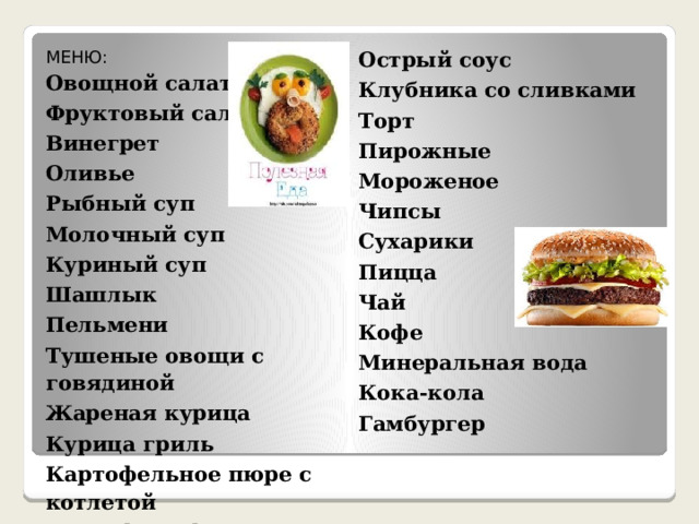 МЕНЮ:  Овощной салат  Острый соус Фруктовый салат Клубника со сливками Винегрет Торт Оливье Рыбный суп Пирожные Мороженое Молочный суп Чипсы Куриный суп Сухарики Шашлык Пицца Пельмени Чай Тушеные овощи с говядиной Жареная курица Кофе Курица гриль Минеральная вода Картофельное пюре с котлетой Кока-кола Картофель фри Гамбургер Маринованные овощи 
