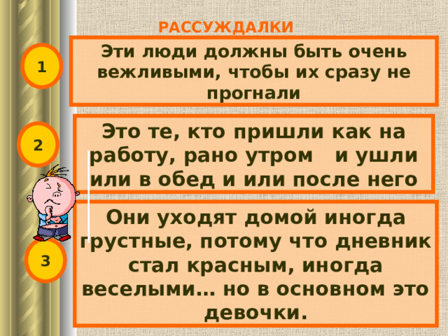 РАССУЖДАЛКИ Эти люди должны быть очень вежливыми, чтобы их сразу не прогнали 1 Это те, кто пришли как на работу, рано утром и ушли или в обед и или после него 2 Они уходят домой иногда грустные, потому что дневник стал красным, иногда веселыми… но в основном это девочки. 3 
