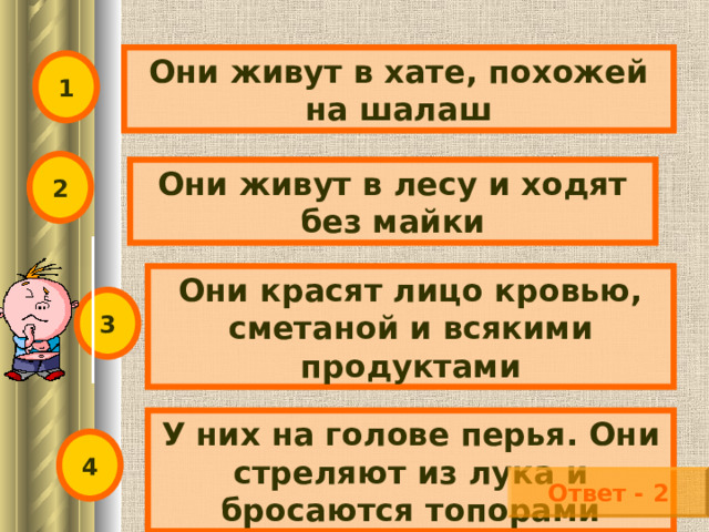 Они живут в хате, похожей на шалаш 1 2 Они живут в лесу и ходят без майки Они красят лицо кровью, сметаной и всякими продуктами 3 У них на голове перья. Они стреляют из лука и бросаются топорами 4 Ответ - 2 