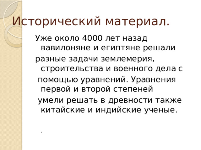 Исторический материал. Уже около 4000 лет назад вавилоняне и египтяне решали разные задачи землемерия, строительства и военного дела с  помощью уравнений. Уравнения первой и второй степеней  умели решать в древности также китайские и индийские ученые.   . 
