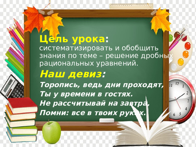 Цель урока : систематизировать и обобщить знания по теме – решение дробных рациональных уравнений. Наш девиз :  Торопись, ведь дни проходят, Ты у времени в гостях. Не рассчитывай на завтра, Помни: все в твоих руках. 