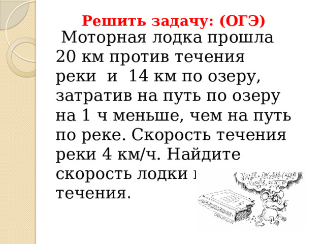Решить задачу: (ОГЭ)  Моторная лодка прошла 20 км против течения реки и 14 км по озеру, затратив на путь по озеру на 1 ч меньше, чем на путь по реке. Скорость течения реки 4 км/ч. Найдите скорость лодки против течения . 