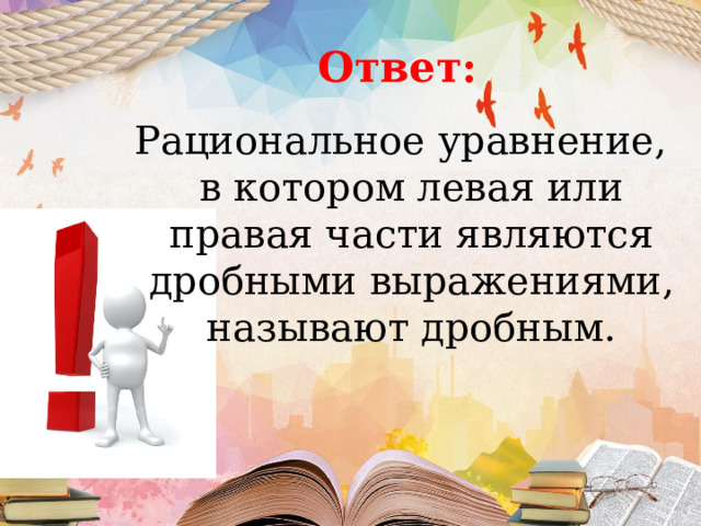 Ответ: Рациональное уравнение, в котором левая или правая части являются дробными выражениями, называют дробным. 