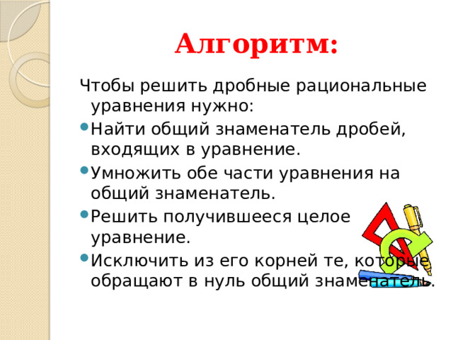 Алгоритм: Чтобы решить дробные рациональные уравнения нужно: Найти общий знаменатель дробей, входящих в уравнение. Умножить обе части уравнения на общий знаменатель. Решить получившееся целое уравнение. Исключить из его корней те, которые обращают в нуль общий знаменатель. 
