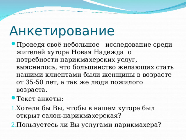 Анкетирование Проведя своё небольшое исследование среди жителей хутора Новая Надежда о потребности парикмахерских услуг, выяснилось, что большинство желающих стать нашими клиентами были женщины в возрасте от 35-50 лет, а так же люди пожилого возраста. Текст анкеты: Хотели бы Вы, чтобы в нашем хуторе был открыт салон-парикмахерская? Пользуетесь ли Вы услугами парикмахера? 