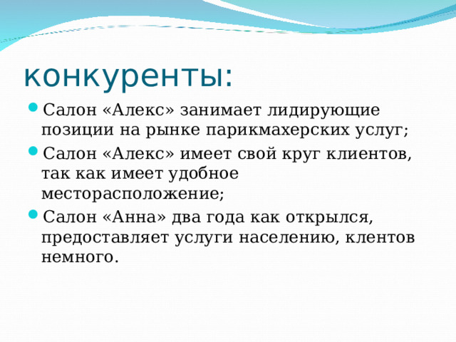 конкуренты: Салон «Алекс» занимает лидирующие позиции на рынке парикмахерских услуг; Салон «Алекс» имеет свой круг клиентов, так как имеет удобное месторасположение; Салон «Анна» два года как открылся, предоставляет услуги населению, клентов немного.  