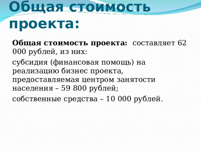 Общая стоимость проекта: Общая стоимость проекта: составляет 62 000 рублей, из них: субсидия (финансовая помощь) на реализацию бизнес проекта, предоставляемая центром занятости населения – 59 800 рублей; собственные средства – 10 000 рублей. 