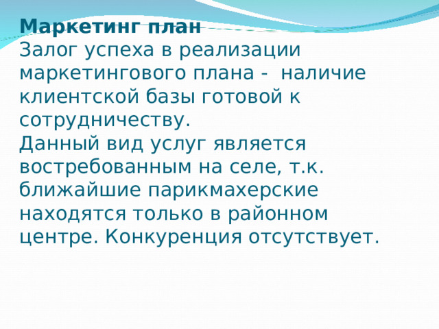 Маркетинг план  Залог успеха в реализации маркетингового плана - наличие клиентской базы готовой к сотрудничеству.  Данный вид услуг является востребованным на селе, т.к. ближайшие парикмахерские находятся только в районном центре. Конкуренция отсутствует. 