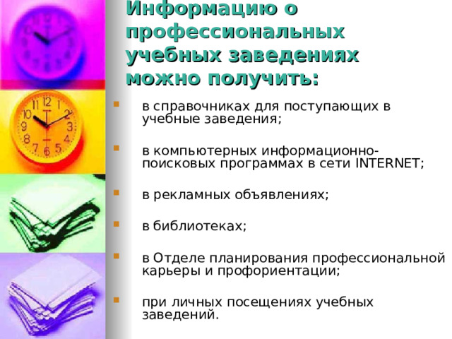Информацию о профессиональных учебных заведениях можно получить: в справочниках для поступающих в учебные заведения;  в компьютерных информационно-поисковых программах в сети INTERNET ;  в рекламных объявлениях;  в библиотеках;  в Отделе планирования профессиональной карьеры и профориентации;  при личных посещениях учебных заведений. 