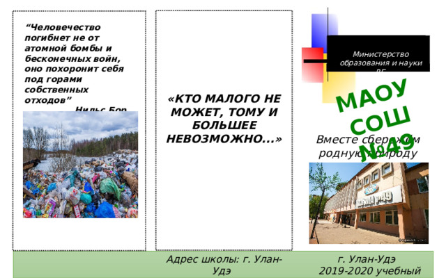 МАОУ СОШ №49 “ Человечество погибнет не от атомной бомбы и бесконечных войн, оно похоронит себя под горами собственных отходов” Нильс Бор Министерство образования и науки РБ «КТО МАЛОГО НЕ МОЖЕТ, ТОМУ И БОЛЬШЕЕ НЕВОЗМОЖНО...» Вместе сбережём родную природу г. Улан-Удэ Адрес школы: г. Улан-Удэ 2019-2020 учебный год пр. Строителей, 16 