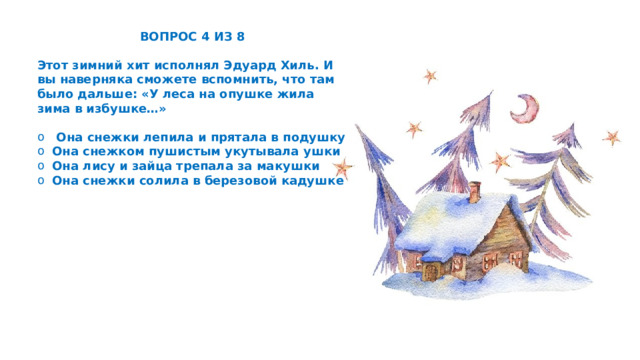 ВОПРОС 4 ИЗ 8  Этот зимний хит исполнял Эдуард Хиль. И вы наверняка сможете вспомнить, что там было дальше: «У леса на опушке жила зима в избушке…»   Она снежки лепила и прятала в подушку Она снежком пушистым укутывала ушки Она лису и зайца трепала за макушки Она снежки солила в березовой кадушке 