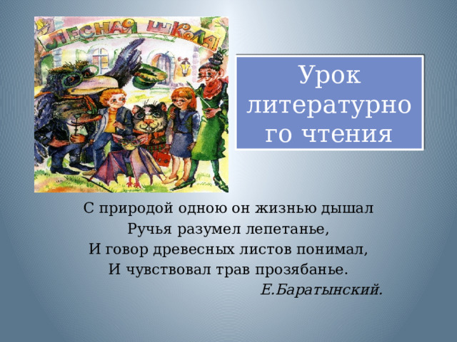 Урок литературного чтения С природой одною он жизнью дышал Ручья разумел лепетанье, И говор древесных листов понимал, И чувствовал трав прозябанье.  Е.Баратынский.   