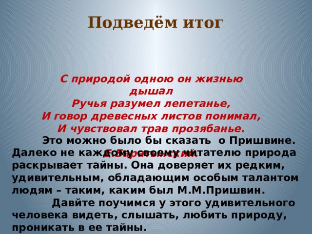 Подведём итог С природой одною он жизнью дышал Ручья разумел лепетанье, И говор древесных листов понимал, И чувствовал трав прозябанье.  Е.Баратынский.  Это можно было бы сказать о Пришвине. Далеко не каждому своему читателю природа раскрывает тайны. Она доверяет их редким, удивительным, обладающим особым талантом людям – таким, каким был М.М.Пришвин.  Давйте поучимся у этого удивительного человека видеть, слышать, любить природу, проникать в ее тайны. 