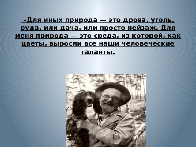     -Для иных природа — это дрова, уголь, руда, или дача, или просто пейзаж. Для меня природа — это среда, из которой, как цветы, выросли все наши человеческие таланты . 