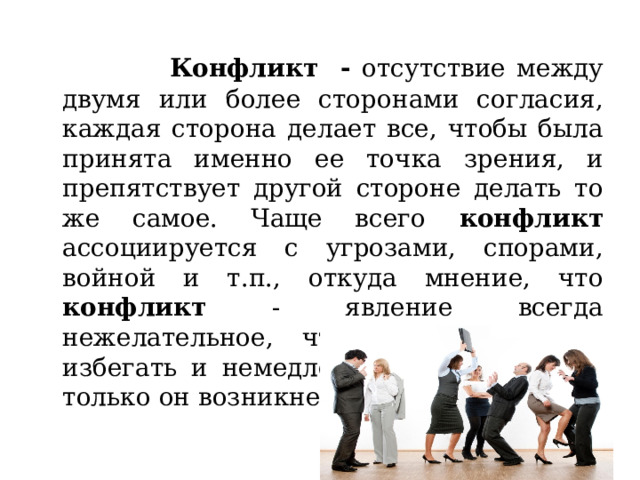  Конфликт  - отсутствие между двумя или более сторонами согласия, каждая сторона делает все, чтобы была принята именно ее точка зрения, и препятствует другой стороне делать то же самое. Чаще всего конфликт ассоциируется с угрозами, спорами, войной и т.п., откуда мнение, что конфликт - явление всегда нежелательное, что его необходимо избегать и немедленно разрешать, как только он возникнет. 