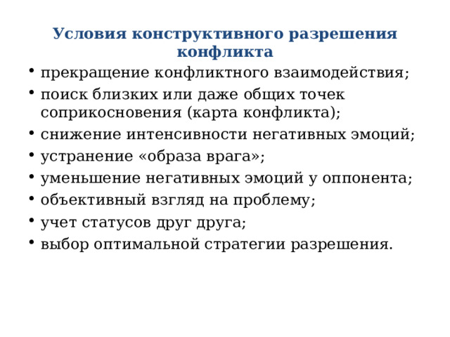 Условия конструктивного разрешения конфликта прекращение конфликтного взаимодействия; поиск близких или даже общих точек соприкосновения (карта конфликта); снижение интенсивности негативных эмоций; устранение «образа врага»; уменьшение негативных эмоций у оппонента; объективный взгляд на проблему; учет статусов друг друга; выбор оптимальной стратегии разрешения. 