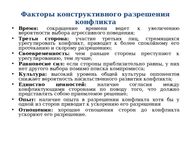 Факторы конструктивного разрешения конфликта Время: сокращение времени ведет к увеличению вероятности выбора агрессивного поведения; Третья сторона: участие третьих лиц, стремящихся урегулировать конфликт, приводит к более спокойному его протеканию и скорому разрешению; Своевременность: чем раньше стороны преступают к урегулированию, тем лучше; Равновесие сил: если стороны приблизительно равны, у них нет другого выбора помимо поиска компромисса; Культура: высокий уровень общей культуры оппонентов снижает вероятность насильственного развития конфликта; Единство ценностей: наличие согласия между конфликтующими сторонами по поводу того, что должно представлять собою приемлемое решение; Опыт: наличие опыта в разрешении конфликта хотя бы у одной из сторон приводит к ускорению его разрешения Отношения: хорошие отношения сторон до конфликта ускоряют его разрешение. 