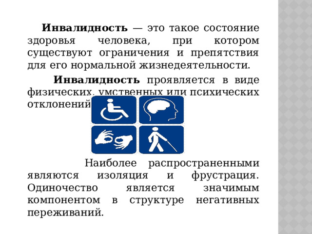  Инвалидность — это такое состояние здоровья человека, при котором существуют ограничения и препятствия для его нормальной жизнедеятельности.  Инвалидность проявляется в виде физических, умственных или психических отклонений.  Наиболее распространенными являются изоляция и фрустрация. Одиночество является значимым компонентом в структуре негативных переживаний. 