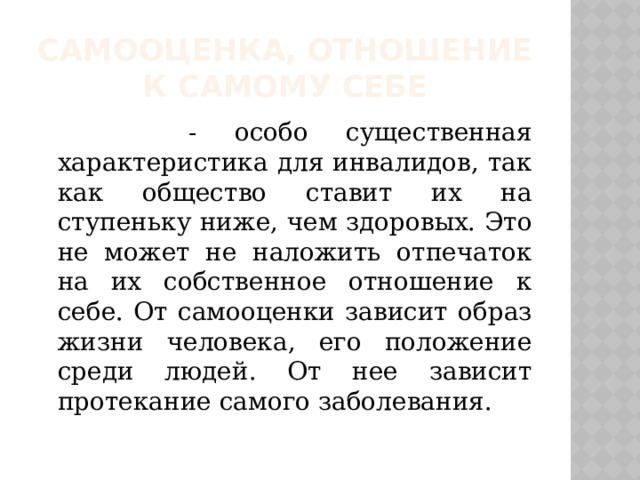 Самооценка, отношение к самому себе  - особо существенная характеристика для инвалидов, так как общество ставит их на ступеньку ниже, чем здоровых. Это не может не наложить отпечаток на их собственное отношение к себе. От самооценки зависит образ жизни человека, его положение среди людей. От нее зависит протекание самого заболевания. 