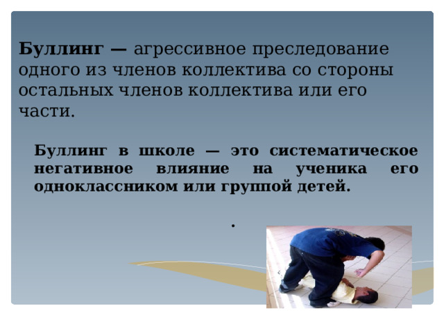 Буллинг — агрессивное преследование одного из членов коллектива со стороны остальных членов коллектива или его части. Буллинг в школе — это систематическое негативное влияние на ученика его одноклассником или группой детей.  . 