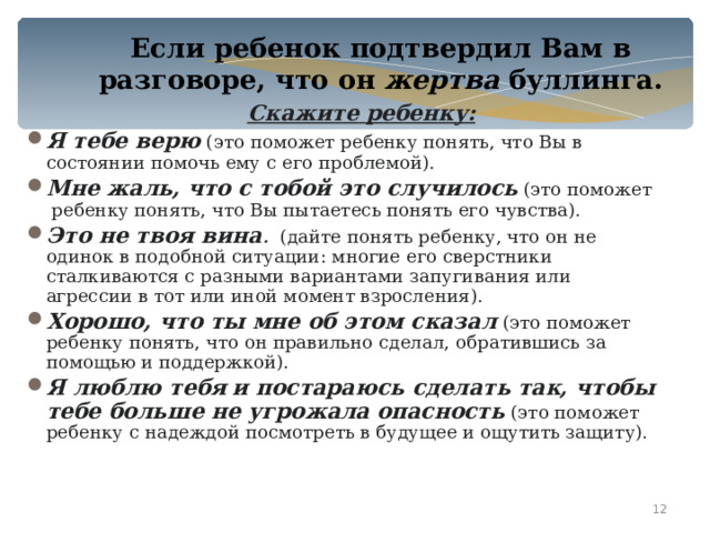 Если ребенок подтвердил Вам в разговоре, что он жертва буллинга.  Скажите  ребенку: Я тебе верю (это поможет ребенку понять, что Вы в состоянии помочь ему с его проблемой). Мне жаль, что с тобой это случилось (это поможет ребенку понять, что Вы пытаетесь понять его чувства). Это не твоя вина . (дайте понять ребенку, что он не одинок в подобной ситуации: многие его сверстники сталкиваются с разными вариантами запугивания или агрессии в тот или иной момент взросления). Хорошо, что ты мне об этом сказал  (это поможет ребенку понять, что он правильно сделал, обратившись за помощью и поддержкой). Я люблю тебя  и постараюсь сделать так, чтобы тебе больше не угрожала опасность (это поможет ребенку с надеждой посмотреть в будущее и ощутить защиту).    