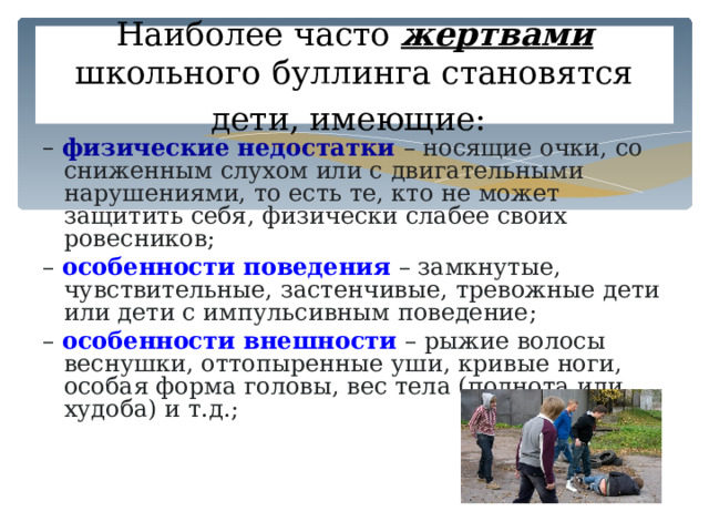 Наиболее часто жертвами школьного буллинга становятся дети, имеющие:  – физические недостатки – носящие очки, со сниженным слухом или с двигательными нарушениями, то есть те, кто не может защитить себя, физически слабее своих ровесников; – особенности поведения  – замкнутые, чувствительные, застенчивые, тревожные дети или дети с импульсивным поведение; – особенности внешности  – рыжие волосы веснушки, оттопыренные уши, кривые ноги, особая форма головы, вес тела (полнота или худоба) и т.д.; 