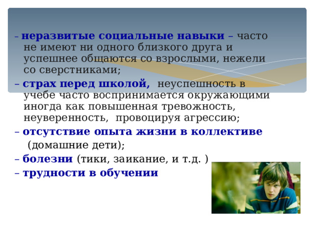 – неразвитые социальные навыки – часто не имеют ни одного близкого друга и успешнее общаются со взрослыми, нежели со сверстниками; – страх перед школой, неуспешность в учебе часто воспринимается окружающими иногда как повышенная тревожность, неуверенность, провоцируя агрессию; – отсутствие опыта жизни в коллективе   (домашние дети); – болезни (тики, заикание, и т.д. ) – трудности в обучении 