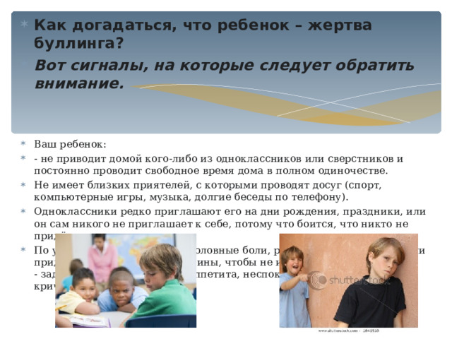 Как догадаться, что ребенок – жертва буллинга? Вот сигналы, на которые следует обратить внимание.    Ваш ребенок: - не приводит домой кого-либо из одноклассников или сверстников и постоянно проводит свободное время дома в полном одиночестве. Не имеет близких приятелей, с которыми проводят досуг (спорт, компьютерные игры, музыка, долгие беседы по телефону). Одноклассники редко приглашают его на дни рождения, праздники, или он сам никого не приглашает к себе, потому что боится, что никто не придёт. По утрам часто жалуется на головные боли, расстройство в желудке или придумывает какие-либо причины, чтобы не идти в школу;  - задумчив, замкнут, ест без аппетита, неспокойно спит, плачет или кричит во сне.  