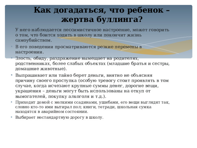 Как догадаться, что ребенок – жертва буллинга?   У него наблюдается пессимистичное настроение, может говорить о том, что боится ходить в школу или покончит жизнь самоубийством. В его поведении просматриваются резкие перемены в настроении. Злость, обиду, раздражение вымещает на родителях, родственниках, более слабых объектах (младшие братья и сестры, домашние животные). Выпрашивает или тайно берет деньги, внятно не объясняя причину своего проступка (особую тревогу стоит проявлять в том случае, когда исчезают крупные суммы денег, дорогие вещи, украшения – деньги могут быть использованы на откуп от вымогателей, покупку алкоголя и т.д.). Приходит домой с мелкими ссадинами, ушибами, его вещи выглядят так, словно кто-то ими вытирал пол; книги, тетради, школьная сумка находятся в аварийном состоянии. Выбирает нестандартную дорогу в школу. 