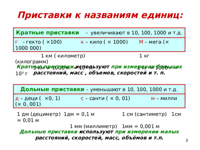 Приставки к названиям единиц: Кратные приставки - увеличивают в 10, 100, 1000 и т.д. раз г - гекто ( ×100) к – кило ( × 1000) М – мега (× 1000 000)  1 км ( километр) 1 кг (килограмм)  1 км = 1000 м = 10 ³ м 1 кг = 1000 г = 10³ г Кратные приставки используют при измерении больших расстояний, масс , объемов, скоростей и т. п. Дольные приставки – уменьшают в 10, 100, 1000 и т.д. раз д – деци ( ×0, 1) с – санти ( × 0, 01) м – милли (× 0, 001) 1 дм (дециметр) 1дм = 0,1 м 1 см (сантиметр) 1см = 0,01 м  1 мм (миллиметр) 1мм = 0,001 м Дольные приставки используют при измерении малых расстояний, скоростей, масс, объёмов и т.п.  