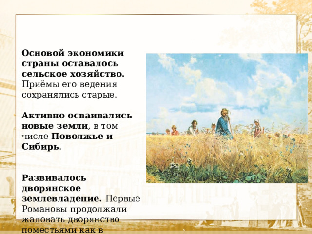 Основой экономики страны оставалось сельское хозяйство. Приёмы его ведения сохранялись старые. Активно осваивались новые земли , в том числе Поволжье и Сибирь . Развивалось дворянское землевладение. Первые Романовы продолжали жаловать дворянство поместьями как в центральных районах страны, так и на новых территориях. 