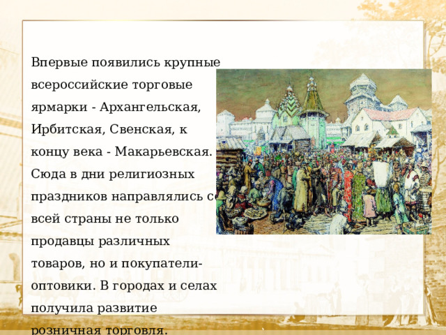Впервые появились крупные всероссийские торговые ярмарки - Архангельская, Ирбитская, Свенская, к концу века - Макарьевская. Сюда в дни религиозных праздников направлялись со всей страны не только продавцы различных товаров, но и покупатели-оптовики. В городах и селах получила развитие розничная торговля. 