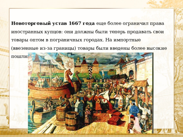 Новоторговый устав 1667 года еще более ограничил права иностранных купцов: они должны были теперь продавать свои товары оптом в пограничных городах. На импортные (ввезенные из-за границы) товары были введены более высокие пошлины. 