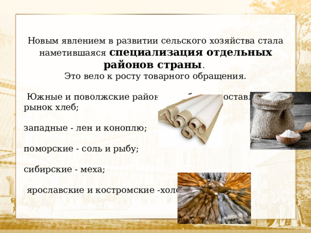 Новым явлением в развитии сельского хозяйства стала наметившаяся специализация отдельных районов страны . Это вело к росту товарного обращения.  Южные и поволжские районы в избытке поставляли на рынок хлеб; западные - лен и коноплю; поморские - соль и рыбу; сибирские - меха;  ярославские и костромские -холсты. 