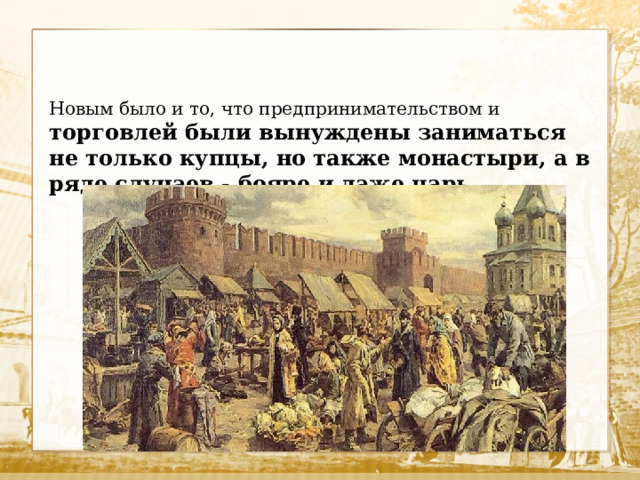 Новым было и то, что предпринимательством и торговлей были вынуждены заниматься не только купцы, но также монастыри, а в ряде случаев - бояре и даже царь. 