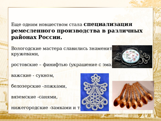 Еще одним новшеством стала специализация ремесленного производства в различных районах России. Вологодские мастера славились знаменитыми кружевами, ростовские – финифтью (украшение с эмалью), важские - сукном, белозерские -ложками, вяземские -санями, нижегородские -замками и т. п.   