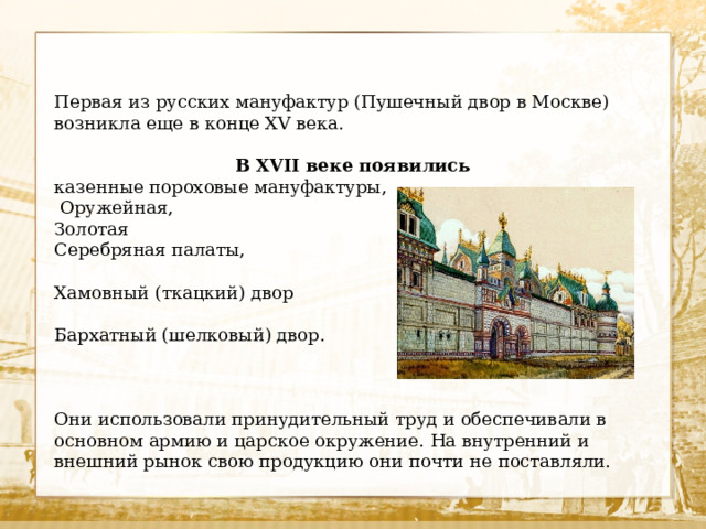 Первая из русских мануфактур (Пушечный двор в Москве) возникла еще в конце XV века. В XVII веке появились казенные пороховые мануфактуры,  Оружейная, Золотая Серебряная палаты, Хамовный (ткацкий) двор Бархатный (шелковый) двор. Они использовали принудительный труд и обеспечивали в основном армию и царское окружение. На внутренний и внешний рынок свою продукцию они почти не поставляли. 