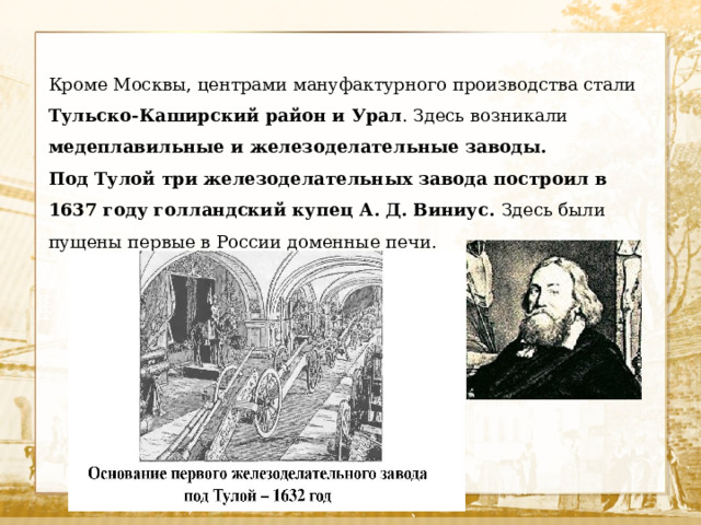 Кроме Москвы, центрами мануфактурного производства стали Тульско-Каширский район и Урал . Здесь возникали медеплавильные и железоделательные заводы. Под Тулой три железоделательных завода построил в 1637 году голландский купец А. Д. Виниус. Здесь были пущены первые в России доменные печи. 