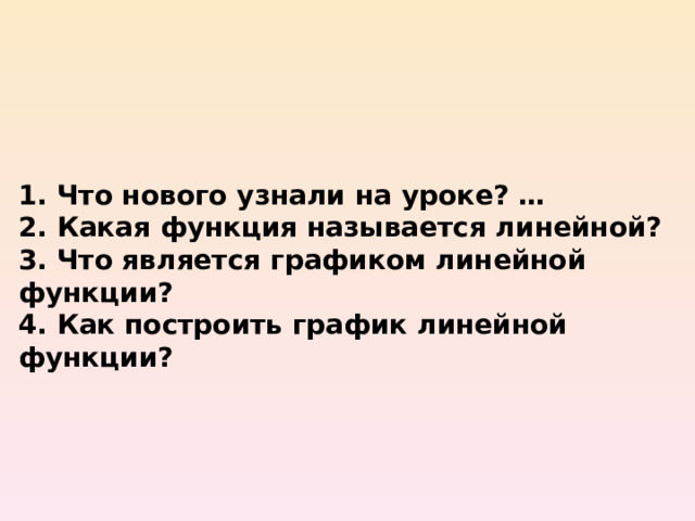 1. Что нового узнали на уроке? … 2. Какая функция называется линейной? 3. Что является графиком линейной функции? 4. Как построить график линейной функции? 