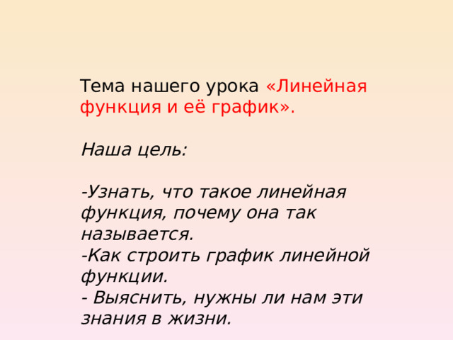 Тема нашего урока «Линейная функция и её график».   Наша цель:  -Узнать, что такое линейная функция, почему она так называется. -Как строить график линейной функции. - Выяснить, нужны ли нам эти знания в жизни. 
