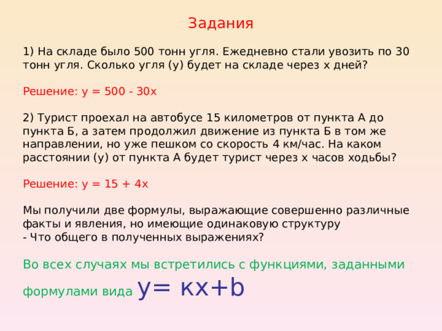 Задания 1) На складе было 500 тонн угля. Ежедневно стали увозить по 30 тонн угля. Сколько угля (у) будет на складе через х дней? Решение: у = 500 - 30х 2) Турист проехал на автобусе 15 километров от пункта А до пункта Б, а затем продолжил движение из пункта Б в том же направлении, но уже пешком со скорость 4 км/час. На каком расстоянии (у) от пункта А будет турист через х часов ходьбы? Решение: у = 15 + 4х Мы получили две формулы, выражающие совершенно различные факты и явления, но имеющие одинаковую структуру - Что общего в полученных выражениях? Во всех случаях мы встретились с функциями, заданными формулами вида у= кх+b 