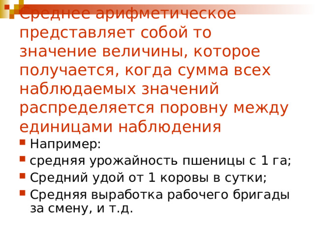 Среднее арифметическое представляет собой то значение величины, которое получается, когда сумма всех наблюдаемых значений распределяется поровну между единицами наблюдения Например: средняя урожайность пшеницы с 1 га; Средний удой от 1 коровы в сутки; Средняя выработка рабочего бригады за смену, и т.д. 