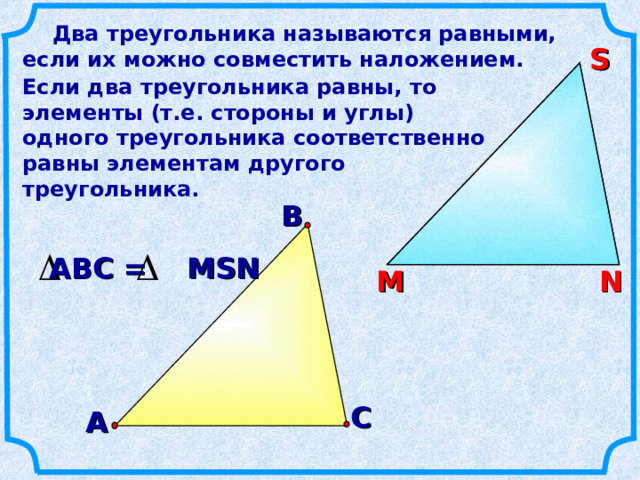  Два треугольника называются равными, если их можно совместить наложением. S S Если два треугольника равны, то элементы (т.е. стороны и углы) одного треугольника соответственно равны элементам другого треугольника.  В АВС = MSN N М N М С А 