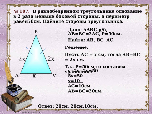 № 107.  В равнобедренном треугольнике основание в 2 раза меньше боковой стороны, а периметр равен50см. Найдите стороны треугольника. Дано: ∆ABC-р/б, АВ=ВС=2АС, Р=50см. Найти: АВ, ВС, АС. В Решение: Пусть АС = х см, тогда АВ=ВС = 2х см. Т.к. Р=50см,то составим уравнение:  2х 2х  х+2х+2х=50 5х=50 х=10 АС=10см АВ=ВС=20см. х С А Ответ: 20см, 20см,10см . 18 