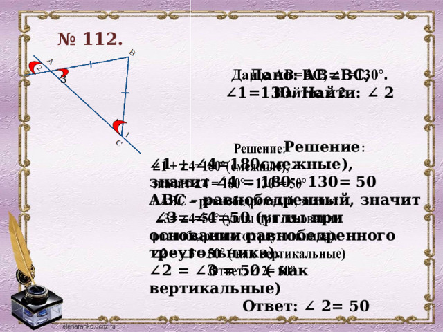 № 112.  Дано: АВ=ВС, ∠1=130. Найти: ∠ 2   3 4    Решение : ∠ 1 + ∠4=180смежные), значит ∠4 = 180 - 130= 50 АВС – равнобедренный, значит ∠ 3= ∠4=50 (углы при основании равнобедренного треугольника). ∠ 2 = ∠3 = 50 ( как вертикальные)  Ответ: ∠ 2= 50  